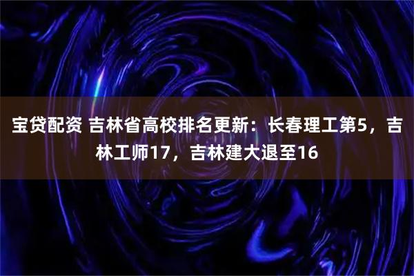 宝贷配资 吉林省高校排名更新：长春理工第5，吉林工师17，吉林建大退至16