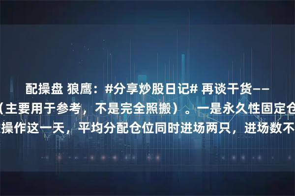 配操盘 狼鹰：#分享炒股日记# 再谈干货——“稳定性”全套之模式（主要用于参考，不是完全照搬）。一是永久性固定仓配模式。逢操作这一天，平均分配仓位同时进场两只，进场数不得超过总数的一半（当然，根据大米量