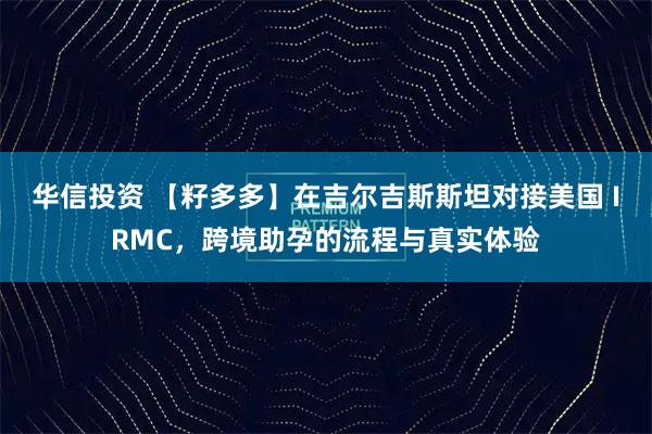 华信投资 【籽多多】在吉尔吉斯斯坦对接美国 IRMC，跨境助孕的流程与真实体验