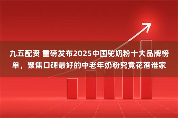 九五配资 重磅发布2025中国驼奶粉十大品牌榜单，聚焦口碑最好的中老年奶粉究竟花落谁家
