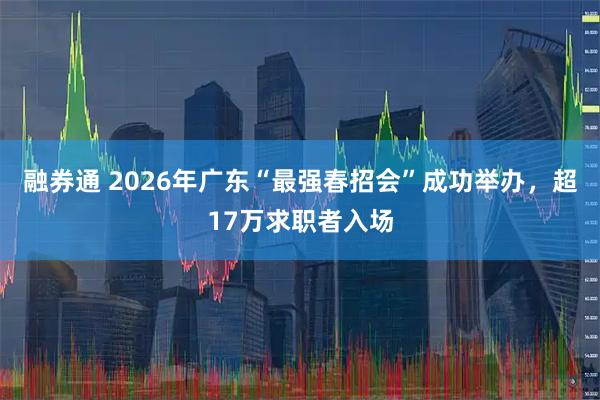 融券通 2026年广东“最强春招会”成功举办，超17万求职者入场
