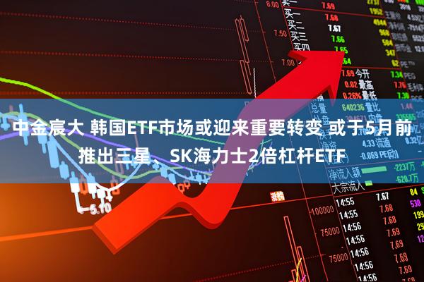 中金宸大 韩国ETF市场或迎来重要转变 或于5月前推出三星、SK海力士2倍杠杆ETF