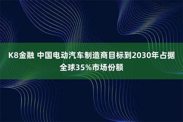 K8金融 中国电动汽车制造商目标到2030年占据全球35%市场份额