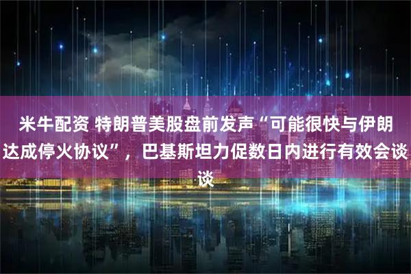 米牛配资 特朗普美股盘前发声“可能很快与伊朗达成停火协议”，巴基斯坦力促数日内进行有效会谈