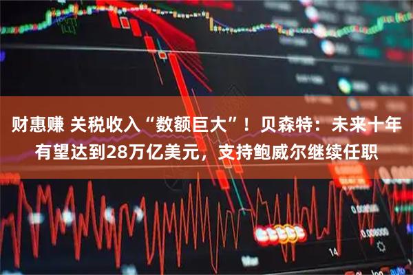 财惠赚 关税收入“数额巨大”!贝森特:未来十年有望达到28万亿美元,支持鲍威尔继续任职