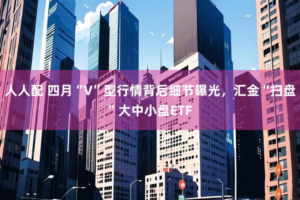 人人配 四月“V”型行情背后细节曝光,汇金“扫盘”大中小盘ETF