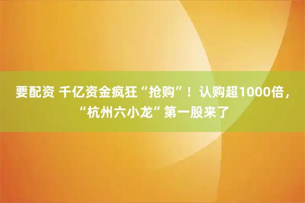 要配资 千亿资金疯狂“抢购”！认购超1000倍，“杭州六小龙”第一股来了