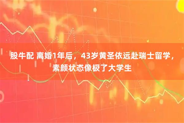 股牛配 离婚1年后，43岁黄圣依远赴瑞士留学，素颜状态像极了大学生