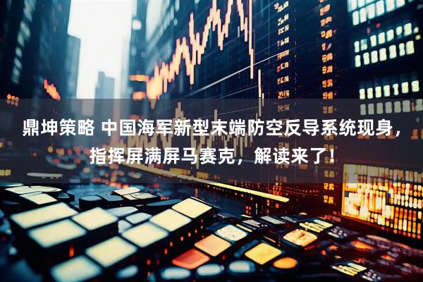 鼎坤策略 中国海军新型末端防空反导系统现身，指挥屏满屏马赛克，解读来了！