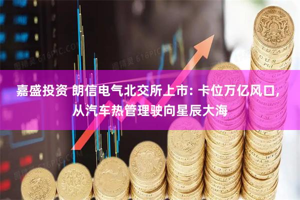 嘉盛投资 朗信电气北交所上市: 卡位万亿风口, 从汽车热管理驶向星辰大海