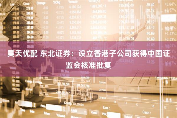 昊天优配 东北证券：设立香港子公司获得中国证监会核准批复