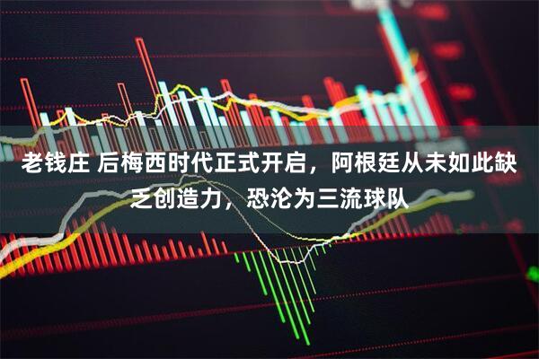老钱庄 后梅西时代正式开启，阿根廷从未如此缺乏创造力，恐沦为三流球队