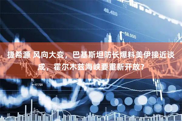 捷希源 风向大变，巴基斯坦防长爆料美伊接近谈成，霍尔木兹海峡要重新开放？