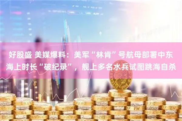 好股盛 美媒爆料：美军“林肯”号航母部署中东海上时长“破纪录”，舰上多名水兵试图跳海自杀